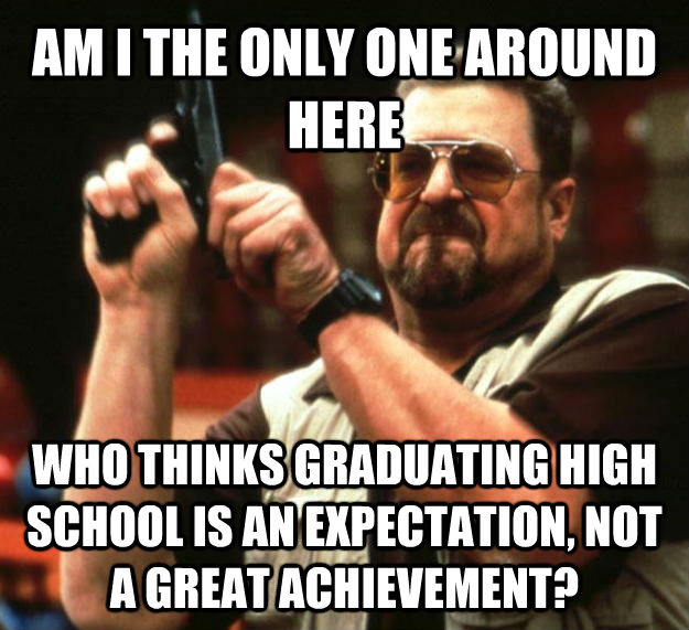 AM I THE ONLY ONE AROUND HERE WHO THINKS GRADUATING HIGH SCHOOL IS AN EXPECTATION, NOT A GREAT ACHIEVEMENT?  