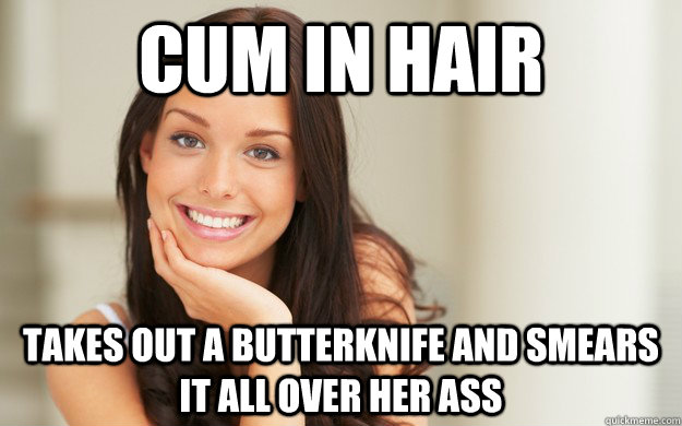 Cum In Hair Takes Out A Butterknife And Smears It All Over Her Ass Good Girl Gina Quickmeme