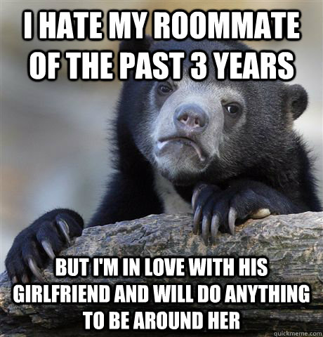 I hate my roommate of the past 3 years But I'm in love with his girlfriend and will do anything to be around her  Confession Bear