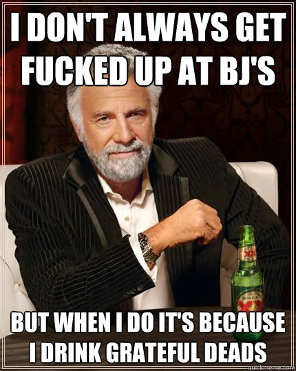 I don't always get fucked up at BJ's but when i do it's because I drink grateful deads
 - I don't always get fucked up at BJ's but when i do it's because I drink grateful deads
  The Most Interesting Man In The World