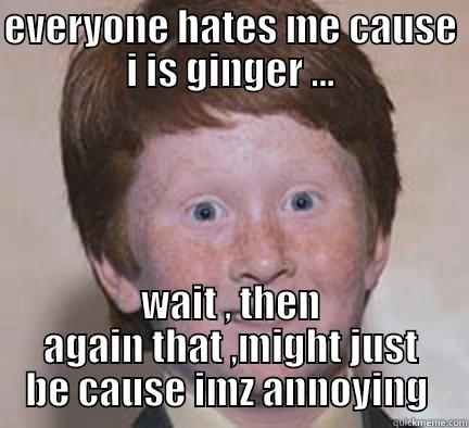 EVERYONE HATES ME CAUSE I IS GINGER ... WAIT , THEN AGAIN THAT ,MIGHT JUST BE CAUSE IMZ ANNOYING  Over Confident Ginger