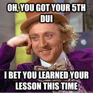 Oh, you got your 5th dui I bet you learned your lesson this time  Condescending Wonka