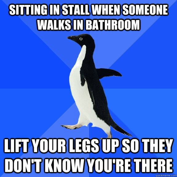 Sitting in stall when someone walks in bathroom Lift your legs up so they don't know you're there  Socially Awkward Penguin