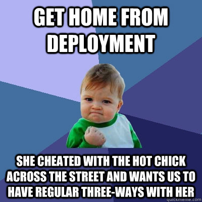 get home from deployment she cheated with the hot chick across the street and wants us to have regular three-ways with her  Success Kid