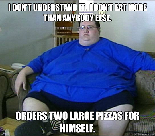 I don't understand it.  I don't eat more than anybody else. Orders two large pizzas for himself. - I don't understand it.  I don't eat more than anybody else. Orders two large pizzas for himself.  Oblivious Overweight Oscar