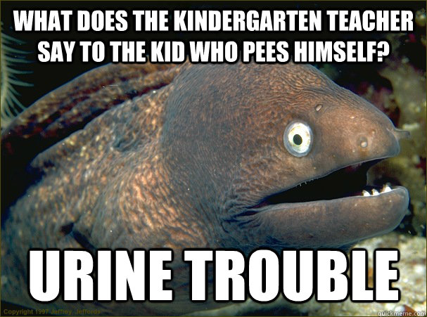 What does the Kindergarten teacher say to the kid who pees himself? Urine Trouble  Bad Joke Eel