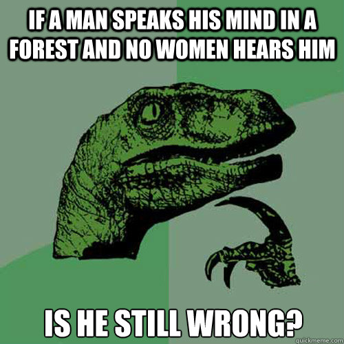 If a Man speaks his mind in a forest and no women hears him Is he still wrong?  Philosoraptor