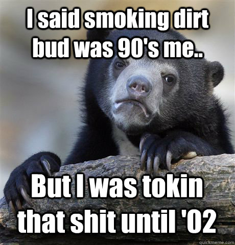 I said smoking dirt bud was 90's me.. But I was tokin that shit until '02  Confession Bear