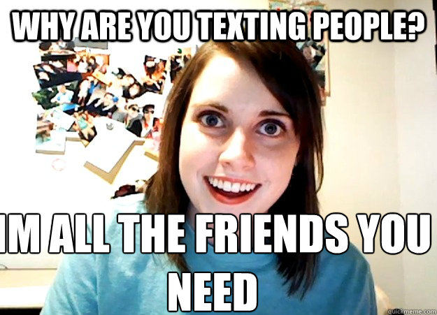 Why Are you Texting people? Im all the friends you need - Why Are you Texting people? Im all the friends you need  Overly Attached Girlfriend