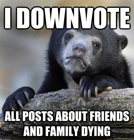 i downvote all posts about friends and family dying  Confession Bear