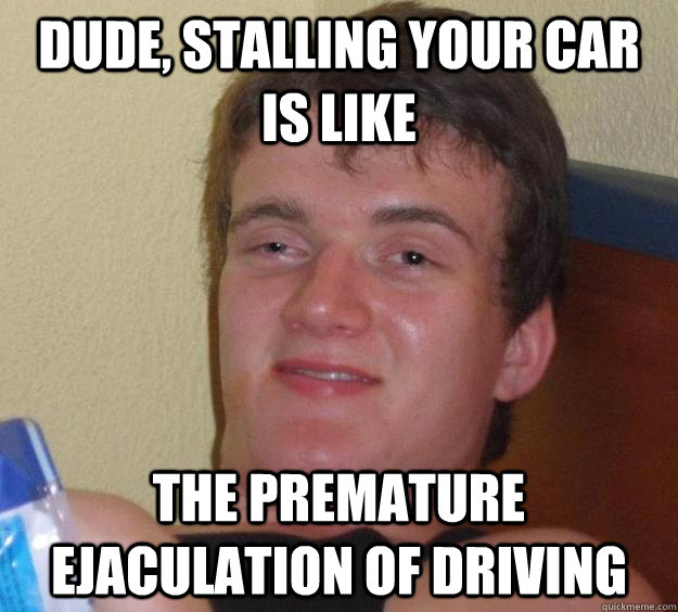 dude, stalling your car is like the premature ejaculation of driving  10 Guy