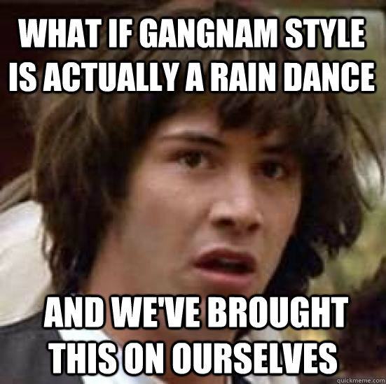 What if gangnam style is actually a rain dance  and we've brought this on ourselves  conspiracy keanu