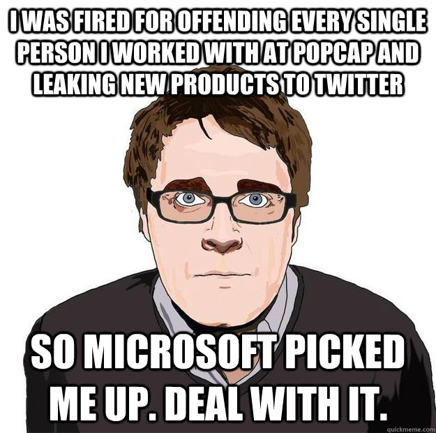 I was fired for offending every single person I worked with at popcap and leaking new products to twitter so microsoft picked me up. Deal with it. - I was fired for offending every single person I worked with at popcap and leaking new products to twitter so microsoft picked me up. Deal with it.  Always Online Adam Orth