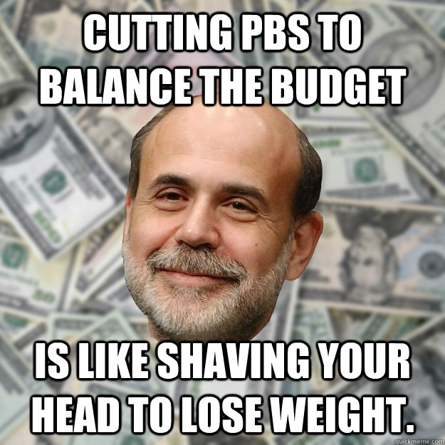 Cutting PBS to balance the budget is like shaving your head to lose weight. - Cutting PBS to balance the budget is like shaving your head to lose weight.  Ben Bernanke