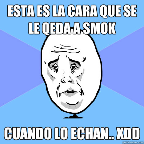 Esta es la cara que se le qeda a smok cuando lo echan.. xDD  Okay Guy