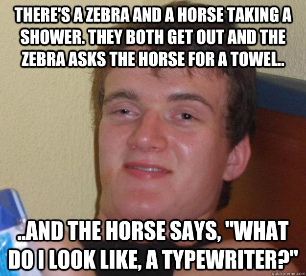 There's a zebra and a horse taking a shower. They both get out and the zebra asks the horse for a towel.. ..and the horse says, 