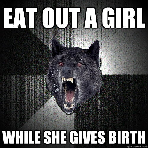 eat out a girl while she gives birth  Insanity Wolf