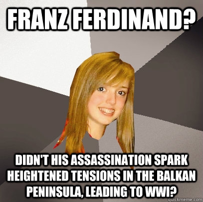 franz ferdinand? didn't his assassination spark heightened tensions in the balkan peninsula, leading to WWi?  Musically Oblivious 8th Grader