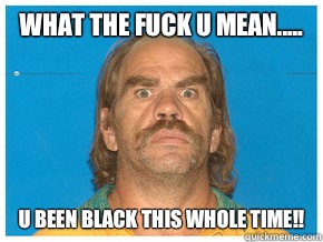 What the fuck u mean..... U been black this whole time!!   Meme