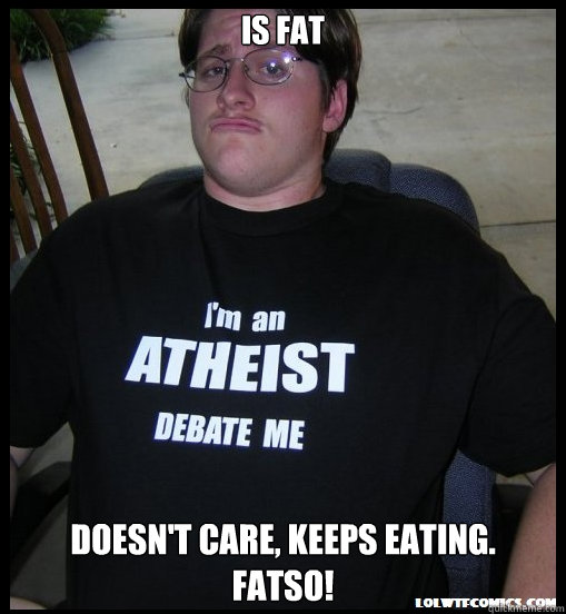 is fat doesn't care, keeps eating.
fatso!  Scumbag Atheist