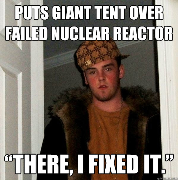 Puts giant tent over failed nuclear reactor “There, I fixed it.”  Scumbag Steve