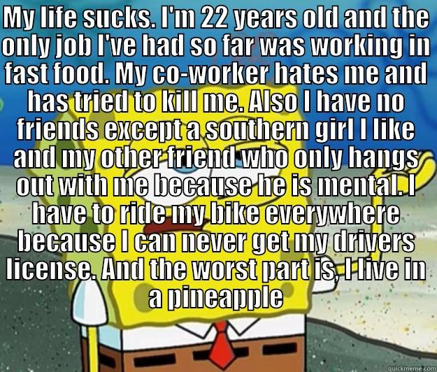 MY LIFE SUCKS. I'M 22 YEARS OLD AND THE ONLY JOB I'VE HAD SO FAR WAS WORKING IN FAST FOOD. MY CO-WORKER HATES ME AND HAS TRIED TO KILL ME. ALSO I HAVE NO FRIENDS EXCEPT A SOUTHERN GIRL I LIKE AND MY OTHER FRIEND WHO ONLY HANGS OUT WITH ME BECAUSE HE IS ME  Tough Spongebob