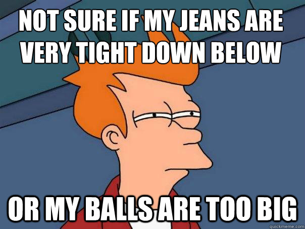 Not Sure if my Jeans are very Tight down below Or my Balls are too big  Futurama Fry