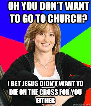 Oh you don't want to go to church? i bet jesus didn't want to die on the cross for you either   Sheltering Suburban Mom