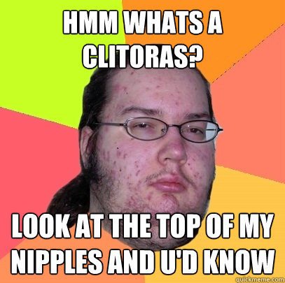 Hmm Whats a clitoras? Look at the top of my nipples and u'd know  Butthurt Dweller