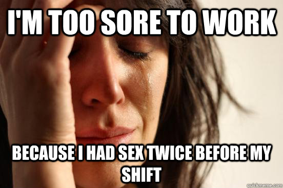 I'M TOO SORE TO WORK BECAUSE I HAD SEX TWICE BEFORE MY SHIFT  First World Problems