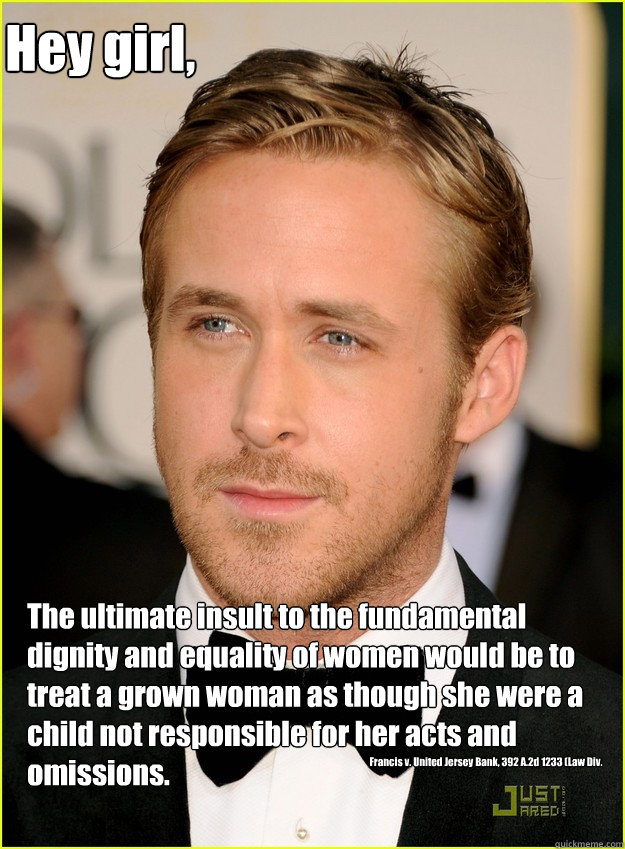 Hey girl, The ultimate insult to the fundamental dignity and equality of women would be to treat a grown woman as though she were a child not responsible for her acts and omissions. Francis v. United Jersey Bank, 392 A.2d 1233 (Law Div. 1978).  Ryan Gosling