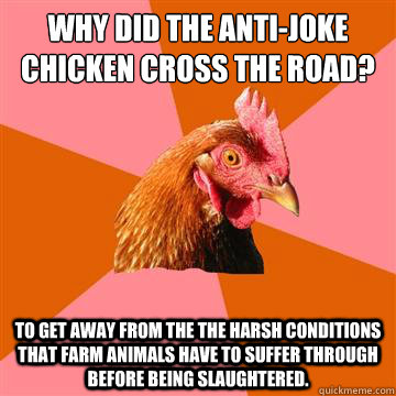 Why did the anti-joke chicken cross the road? to get away from the the harsh conditions that farm animals have to suffer through before being slaughtered.  Anti-Joke Chicken