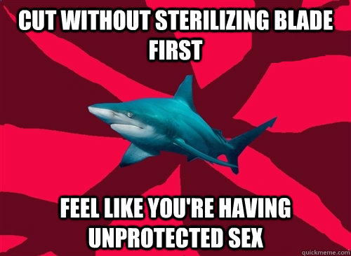 Cut without sterilizing blade first Feel like you're having unprotected sex  Self-Injury Shark