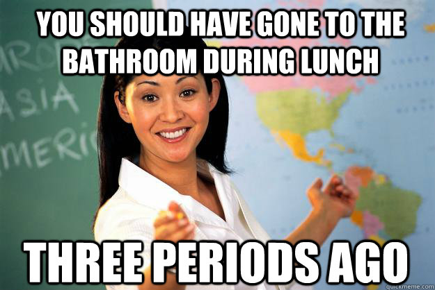 You should have gone to the bathroom during lunch Three periods ago  Unhelpful High School Teacher