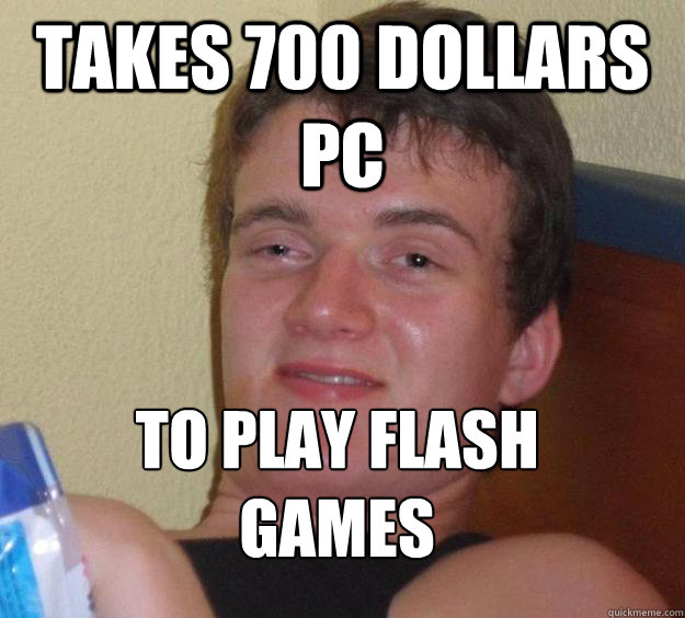 takes 700 dollars pc  to play flash games
  10 Guy