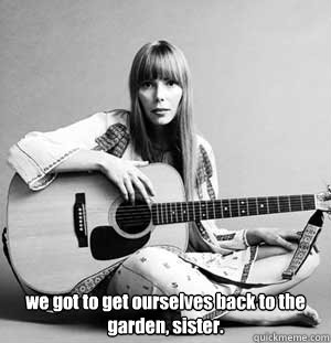  we got to get ourselves back to the garden, sister.  joni mitchell never lies