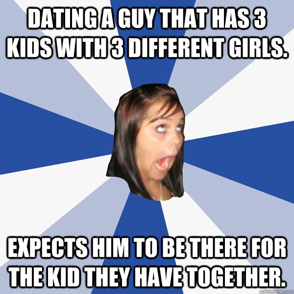 Dating a guy that has 3 kids with 3 different girls. Expects him to be there for the kid they have together. - Dating a guy that has 3 kids with 3 different girls. Expects him to be there for the kid they have together.  Annoying Facebook Girl