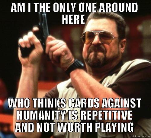 am i the only one? - AM I THE ONLY ONE AROUND HERE  WHO THINKS CARDS AGAINST HUMANITY IS REPETITIVE AND NOT WORTH PLAYING Am I The Only One Around Here