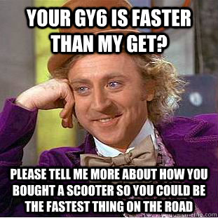 your gy6 is faster than my get? please tell me more about how you bought a scooter so you could be the fastest thing on the road  Condescending Wonka