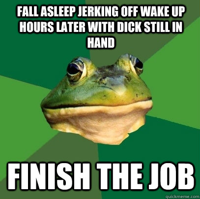 fall asleep jerking off wake up hours later with dick still in hand finish the job  Foul Bachelor Frog