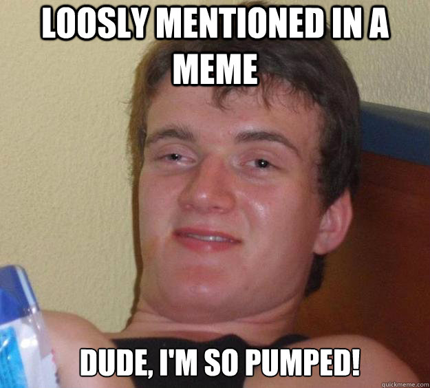 Loosly mentioned in a meme Dude, I'm so pumped!   10 Guy