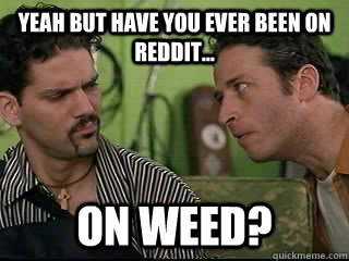 Yeah but have you ever been on Reddit... on weed?  