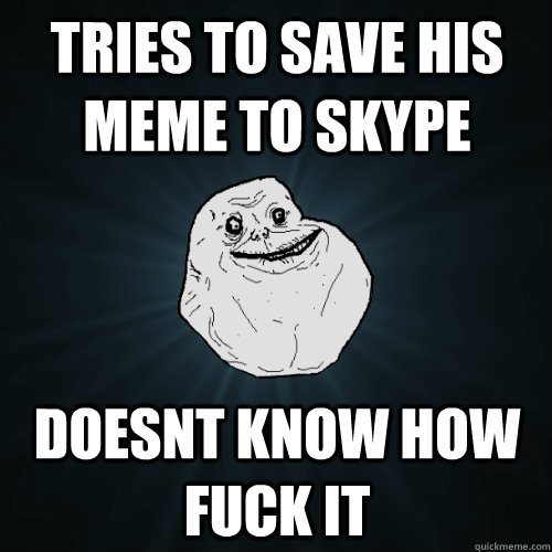 Tries to save his meme to skype  Doesnt know how FUCK IT   Forever Alone