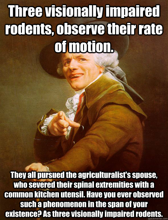 Three visionally impaired rodents, observe their rate of motion. They all pursued the agriculturalist's spouse, who severed their spinal extremities with a common kitchen utensil. Have you ever observed such a phenomenon in the span of your existence? As   Joseph Ducreux