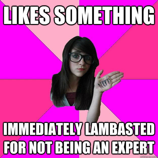 Likes something Immediately lambasted for not being an expert  Idiot Nerd Girl