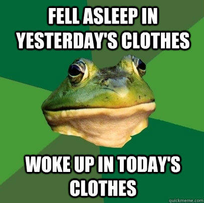 fell asleep in yesterday's clothes  woke up in today's clothes  