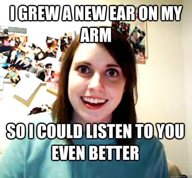 I GREW A NEW EAR ON MY ARM SO I COULD LISTEN TO YOU EVEN BETTER  Overly Attached Girlfriend