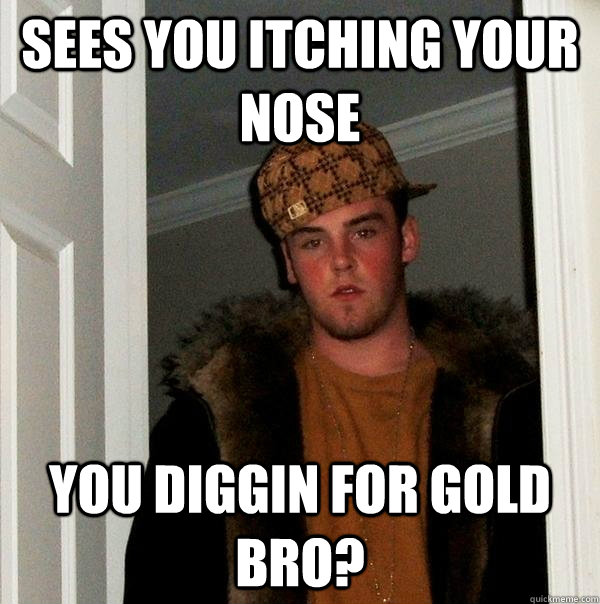 Sees you itching your nose you diggin for gold bro?  Scumbag Steve