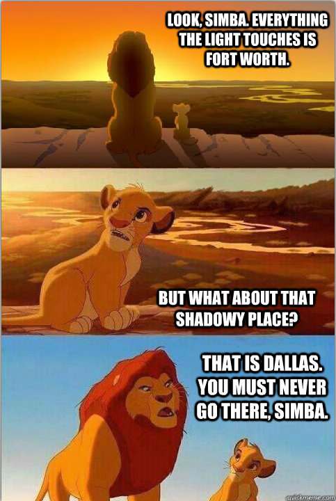 Look, Simba. Everything the light touches is Fort Worth. But what about that shadowy place? That is Dallas. You must never go there, Simba.  - Look, Simba. Everything the light touches is Fort Worth. But what about that shadowy place? That is Dallas. You must never go there, Simba.   Shadowy Place from Lion King