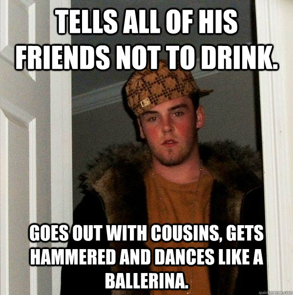 Tells all of his friends not to drink. Goes out with cousins, gets hammered and dances like a ballerina.  Scumbag Steve